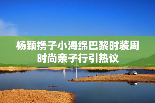 杨颖携子小海绵巴黎时装周时尚亲子行引热议