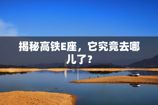 揭秘高铁E座，它究竟去哪儿了？