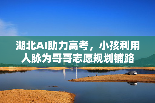 湖北AI助力高考，小孩利用人脉为哥哥志愿规划铺路
