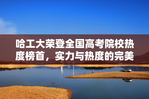 哈工大荣登全国高考院校热度榜首，实力与热度的完美融合
