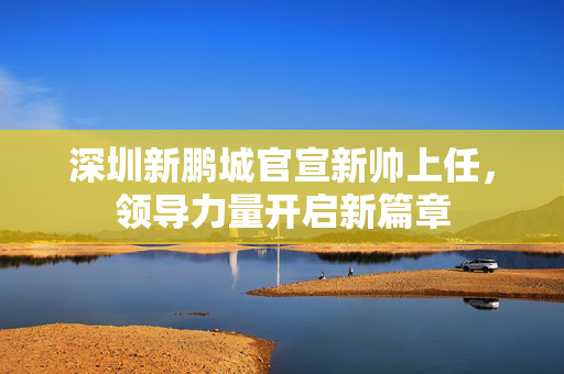 深圳新鹏城官宣新帅上任，领导力量开启新篇章