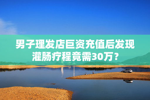 男子理发店巨资充值后发现灌肠疗程竟需30万？