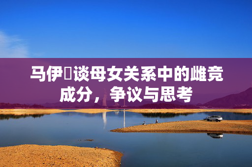 马伊琍谈母女关系中的雌竞成分，争议与思考