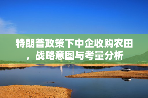 特朗普政策下中企收购农田，战略意图与考量分析