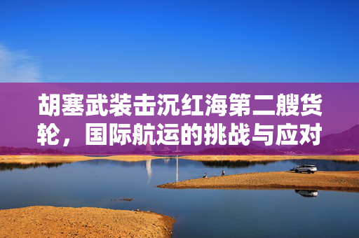 胡塞武装击沉红海第二艘货轮，国际航运的挑战与应对