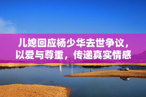 儿媳回应杨少华去世争议，以爱与尊重，传递真实情感