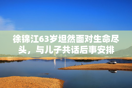 徐锦江63岁坦然面对生命尽头，与儿子共话后事安排