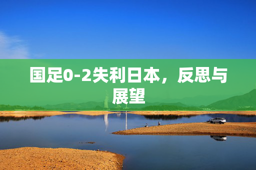 国足0-2失利日本，反思与展望