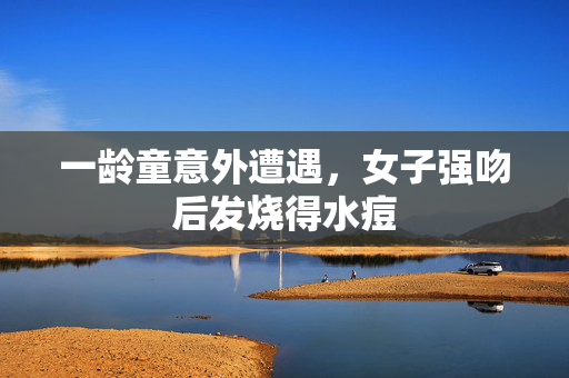 一龄童意外遭遇，女子强吻后发烧得水痘