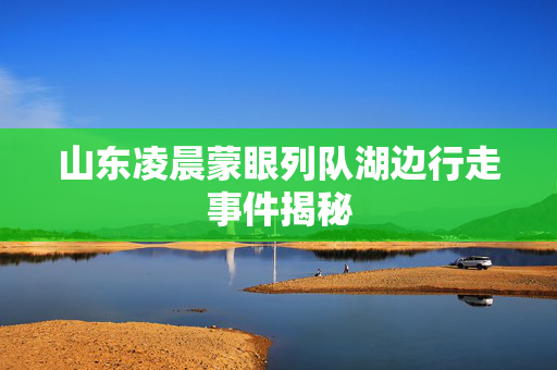山东凌晨蒙眼列队湖边行走事件揭秘