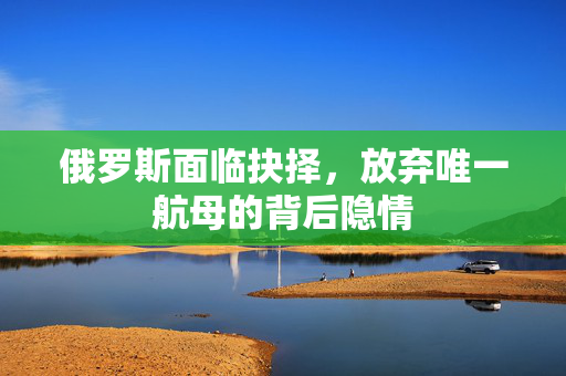 俄罗斯面临抉择，放弃唯一航母的背后隐情