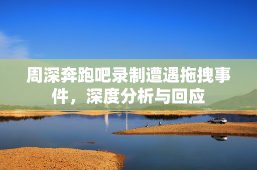 周深奔跑吧录制遭遇拖拽事件，深度分析与回应