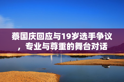 蔡国庆回应与19岁选手争议，专业与尊重的舞台对话