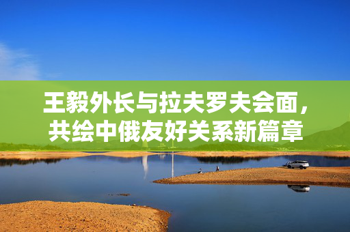 王毅外长与拉夫罗夫会面，共绘中俄友好关系新篇章