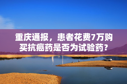 重庆通报，患者花费7万购买抗癌药是否为试验药？