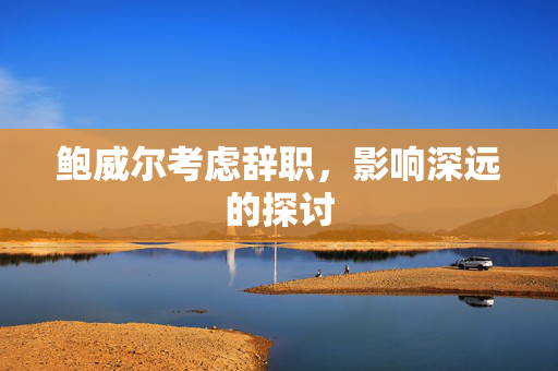 鲍威尔考虑辞职，影响深远的探讨