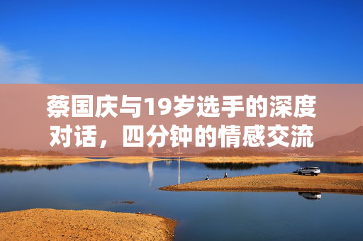 蔡国庆与19岁选手的深度对话，四分钟的情感交流