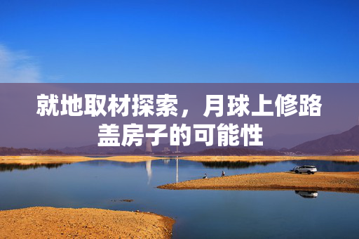 就地取材探索，月球上修路盖房子的可能性