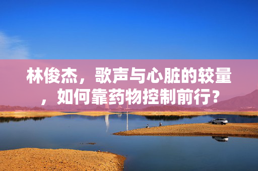 林俊杰，歌声与心脏的较量，如何靠药物控制前行？