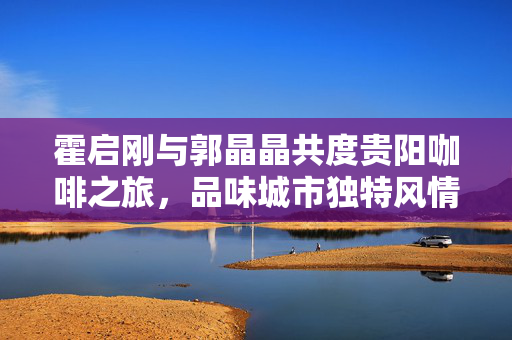 霍启刚与郭晶晶共度贵阳咖啡之旅，品味城市独特风情
