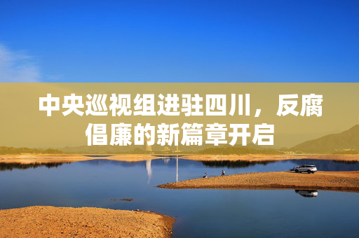 中央巡视组进驻四川，反腐倡廉的新篇章开启