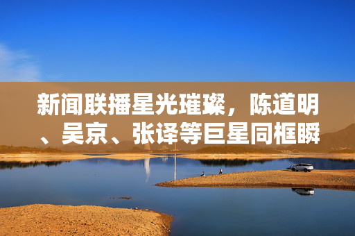 新闻联播星光璀璨，陈道明、吴京、张译等巨星同框瞬间