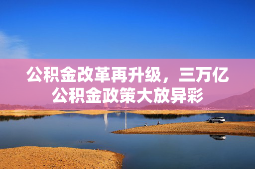 公积金改革再升级，三万亿公积金政策大放异彩