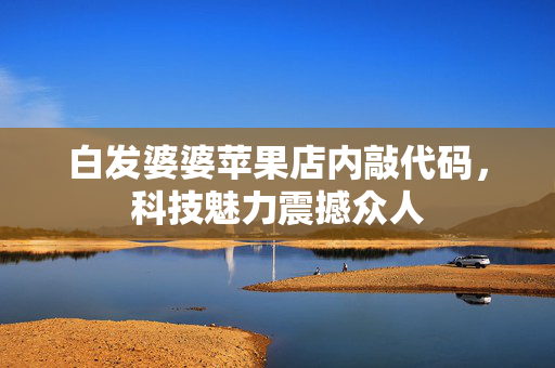 白发婆婆苹果店内敲代码，科技魅力震撼众人