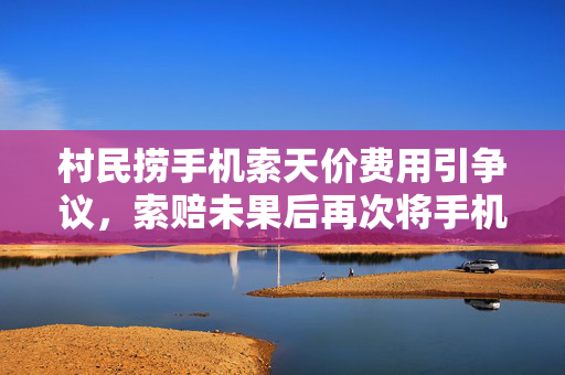 村民捞手机索天价费用引争议，索赔未果后再次将手机扔入水中