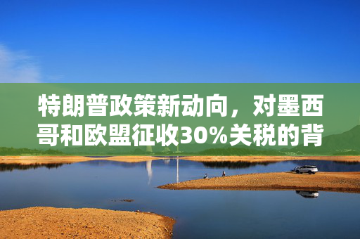 特朗普政策新动向，对墨西哥和欧盟征收30%关税的背后考量