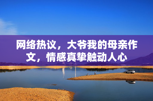 网络热议，大爷我的母亲作文，情感真挚触动人心
