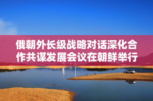 俄朝外长级战略对话深化合作共谋发展会议在朝鲜举行