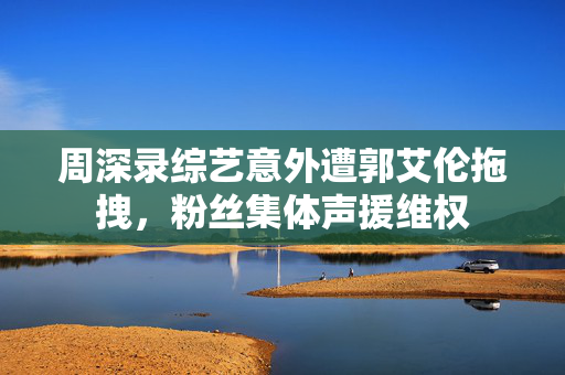 周深录综艺意外遭郭艾伦拖拽，粉丝集体声援维权
