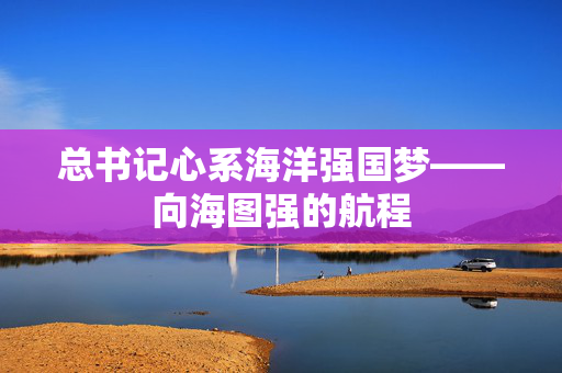 总书记心系海洋强国梦——向海图强的航程
