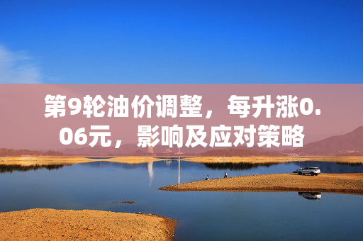 第9轮油价调整，每升涨0.06元，影响及应对策略