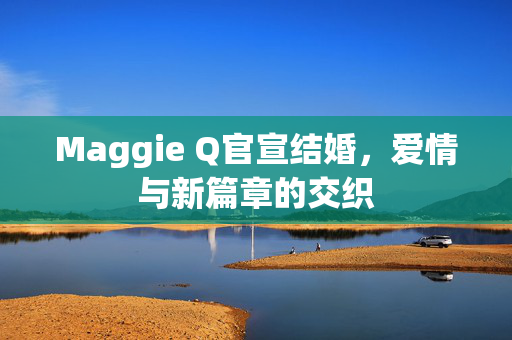 Maggie Q官宣结婚，爱情与新篇章的交织