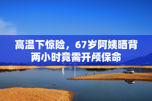 高温下惊险，67岁阿姨晒背两小时竟需开颅保命