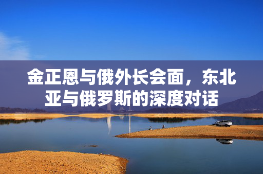金正恩与俄外长会面，东北亚与俄罗斯的深度对话