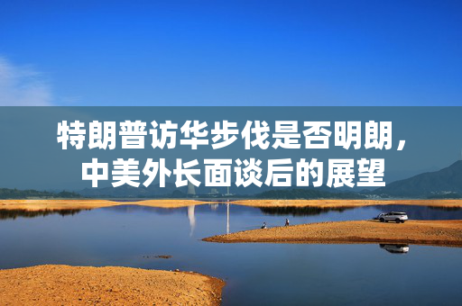 特朗普访华步伐是否明朗，中美外长面谈后的展望