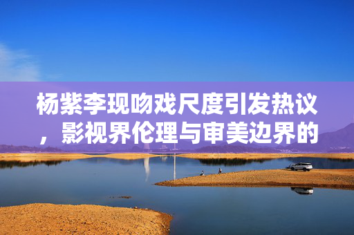 杨紫李现吻戏尺度引发热议，影视界伦理与审美边界的探讨