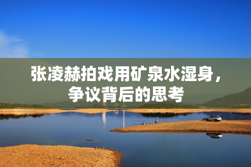 张凌赫拍戏用矿泉水湿身，争议背后的思考