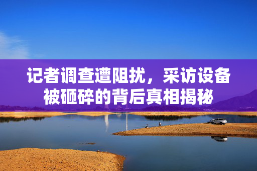 记者调查遭阻扰，采访设备被砸碎的背后真相揭秘