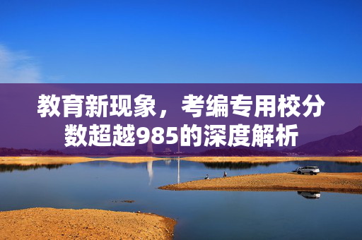 教育新现象，考编专用校分数超越985的深度解析