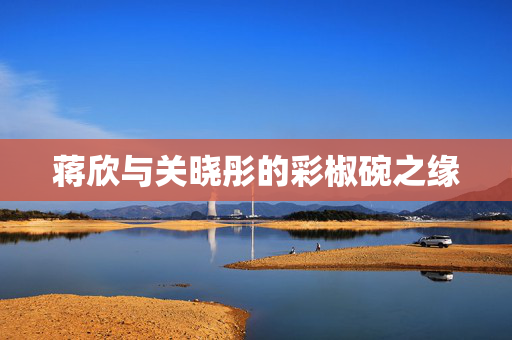 蒋欣与关晓彤的彩椒碗之缘