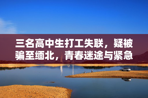 三名高中生打工失联，疑被骗至缅北，青春迷途与紧急救援行动