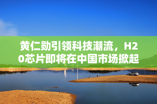 黄仁勋引领科技潮流，H20芯片即将在中国市场掀起热潮