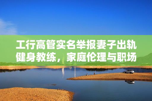 工行高管实名举报妻子出轨健身教练，家庭伦理与职场风波的交织