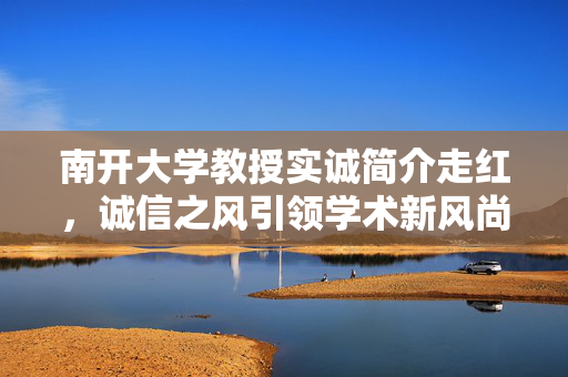 南开大学教授实诚简介走红，诚信之风引领学术新风尚