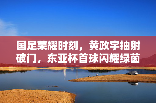 国足荣耀时刻，黄政宇抽射破门，东亚杯首球闪耀绿茵场