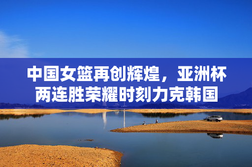 中国女篮再创辉煌，亚洲杯两连胜荣耀时刻力克韩国